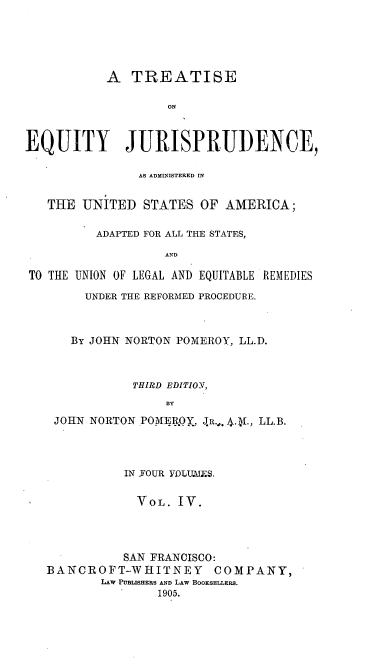 handle is hein.beal/teqyjuads0004 and id is 1 raw text is: A TREATISE
ON
EQUITY JURISPRUDENCE,
AS ADMINISTERED IN
THE UNITED STATES OF AMERICA;
ADAPTED FOR ALL THE STATES,
AND
TO THE UNION OF LEGAL AND EQUITABLE REMKEDIES

UNDER THE REFORMED PROCEDURE.
By JOHN NORTON POMEROY, LL.D.
THIRD EDITIOY,
BY
JOHN NORTON POME.R.OY., JR.,. - ., LL.B.

IN FOUR VDLU.MES,
VOL. IV.
SAN FRANCISCO:
BANCROFT-WHITNEY COMPANY,
LAW PUBLISHERS AND LAW BOOKSELLERS.
1905.


