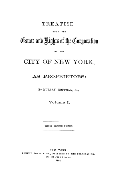 handle is hein.beal/terccny0001 and id is 1 raw text is: 








         TREATISE


              UPON THE







              QQF THE



 CITY OF NEW YORK,




     AS   PROPRIETORS:




        BY MURRAY HOFFMAN, ESQ.




            Volume   I.








          SECOND REVISED EDITION.









             NEW YORK:
EDMUND JONES & CO., PRINTERS TO THE CORPORATION,
           No. 26 JOHN STREET.
                1862.


