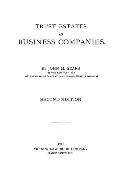 handle is hein.beal/testbusin0001 and id is 1 raw text is: ï»¿TRUST ESTATES
AS
BUSINESS COMPANIES.

By JOHN H. SEARS
OF THE NEW YORK BAR
AUTHOR OF TRUST COMPANY LAW, CORPORATIONS IN MISSOURI
SECOND EDITION
1921
VERNON LAW BOOK COMPANY
KANSAS CITY, MO.


