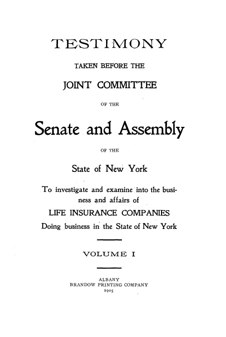 handle is hein.beal/testjocs0001 and id is 1 raw text is: TESTIMONY
TAKEN BEFORE THE
JOINT COMMITTEE
OF THE
Senate and Assembly
OF THE
State of New York
To investigate and examine into the busi-
ness and affairs of
LIFE INSURANCE COMPANIES
.Doing business in the State of New York
VOLUME I
ALBANY
BRANDOW PRINTING COMPANY
1905


