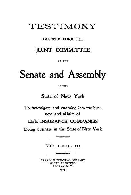 handle is hein.beal/testjocs0003 and id is 1 raw text is: TESTIMONY
TAKEN BFORE TH
JOINT COMMITTEE
OF THE
Senate and Assembly
OF THE
State of New York
To investigate and examine into the busi-
ness.and affairs of
LIFE INSURANCE COMPANIES
Doing business in the State of New York
VOLUME III

BRANDOW PRINTING COMPANY
'STATE PRINTERS
ALBANY, N. Y.
1905


