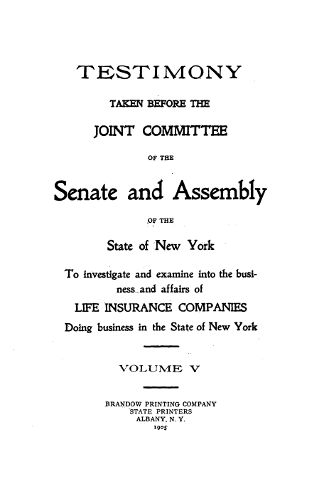 handle is hein.beal/testjocs0005 and id is 1 raw text is: TESTIMONY
TAKEN EIFORE TM
JOINT COMMITTEE
OF THE
Senate and Assembly
,OF THE
State of -New York
To investigate and examine into the busi-
ness-.and affairs of
LIFE INSURANCE COMPANIES
Doing business in the State of New York
VOLUME V
BRANDOW PRINTING COMPANY
STATE PRINTERS
ALBANY, N. Y.
190S


