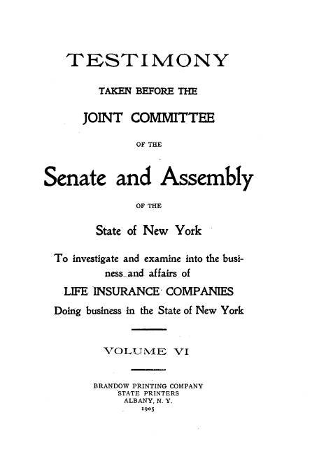 handle is hein.beal/testjocs0006 and id is 1 raw text is: TESTIMONY
TAKEN BEFORE THE
JOINT COMMITTEE
OF THE
Senate and Assembly
OF THE
State of New York
To investigate and examine into the busi-
ness-and affairs of
LIFE INSURANCE COMPANIES
Doing business in the State of New York
VOLUME VI
BRANDOW PRINTING COMPANY
STATE PRINTERS
ALBANY, N. Y.
1905


