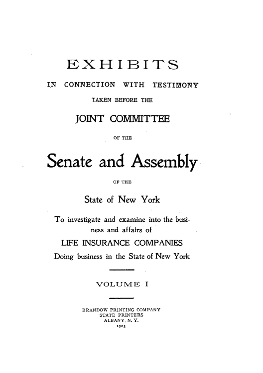 handle is hein.beal/testjocs0008 and id is 1 raw text is: 







EXXH IBITS


IN CONNECTION


WITH TESTIMONY


          TAKEN BEFORE THE

      JOINT COMMITTEE

              OF THE



Senate and Assembly

              OF THE

        State of New York

 To investigate and examine into the busi-
          ness and affairs of

   LIFE INSURANCE COMPANIES

 Doing business in the State of New York


VOLUME


I


BRANDOW PRINTING COMPANY
    STATE PRINTERS
    ALBANY, N. Y.
       1905


