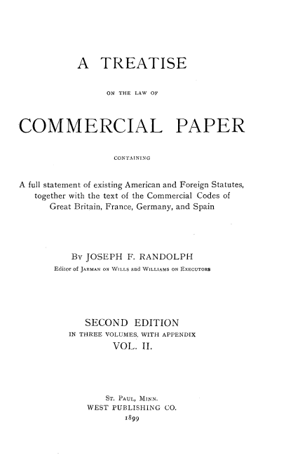 handle is hein.beal/teterpap0002 and id is 1 raw text is: A TREATISE
ON THE LAW OF
COMMERCIAL PAPER
CONTAINING
A full statement of existing American and Foreign Statutes,
together with the text of the Commercial Codes of
Great Britain, France, Germany, and Spain

By JOSEPH F. RANDOLPH
Editor of JARMAN ON WILLS and WILLIAMS ON EXECUTORS
SECOND EDITION
IN THREE VOLUMES, WITH APPENDIX
VOL. II.
ST. PAUL, MINN.
WEST PUBLISHING CO.
1899


