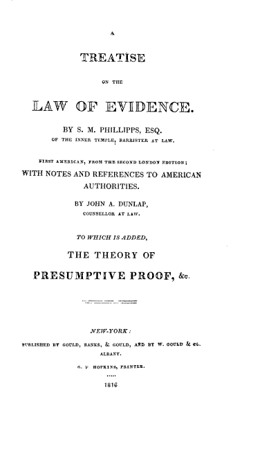 handle is hein.beal/tevdnc0001 and id is 1 raw text is: 






          TREATISE


               ON THE


ILAW OF EVIIDENCE.


       BY S. M. PLIILLIPPS, ESQ.
    OF THE INNER TEMPLE, BARRISTER AT LAW.


 FIRST AMERICAN, FROM THE SECOND LONDON EDITION;


WITH NOTES AND REFERENCES TO

              AUTHORITIES.


AMERICAN


            BY JOHN A. DUNLAP,
            COUNSELLOR AT LAW.


            TO WHICH IS 4DDED,

          THE THEORY OF


  PRESUMPTIVE PROOF, &u.






               JVEW-YORK:
IMUBLISHED BY GOULD, BANKS, & GOULD, AS'D BY W. OOULD & e.
                 ALBANY.


n. H HOPKINS, PRINTER.



