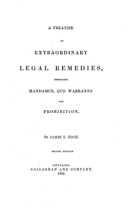handle is hein.beal/texralermd0001 and id is 1 raw text is: 





A TREATISE


     EXTRAORDINARY



LEGAL REMEDIES,

            EMBRACING


   MANDAMUS, QUO WARRANTO

             AND


    PROHIBITION.





    By JAMES L. HIGH.


       SECOND EDITION.



       CHICAGO:
CALLAGHAN AND COMPANY.
         1884.


