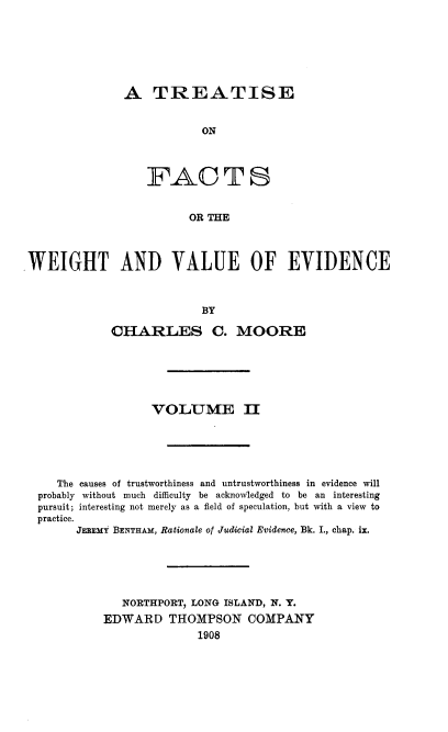 handle is hein.beal/tfcwvlue0002 and id is 1 raw text is: 







A   TREATISE


            ON




   FACTS


          OR THE


WEIGHT AND VALUE OF EVIDENCE



                          BY

            CHARLES C. MOORE


                 VOLUME II






   The causes of trustworthiness and untrustworthiness in evidence will
probably without much difficulty be acknowledged to be an interesting
pursuit; interesting not merely as a field of speculation, but with a view to
practice.
      JEBEMY BENTHAM, Rationale of Judicial Evidence, Bk. I., chap. ix.






             NORTHPORT, LONG ISLAND, N. Y.
          EDWARD THOMPSON COMPANY
                        1908


