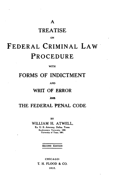 handle is hein.beal/tfecrmldu0001 and id is 1 raw text is: 




A


TREATISE

     ON


FEDERAL CRIMINAL


     PROCEDURE

             WITH


FORMS OF INDICTMENT

             AND

      WRIT  OF  ERROR

             ANB

THE  FEDERAL   PENAL   CODE


             BY
      WILLIAM H. ATWELL,
      Ex. U. S. Anorney. Dallas, Texas.
        Southwestern University, 1889.
        University of Texn. 1891.


  SECOND EDITION



  CHICAGO:
T. H. FLOOD & CO.
     1916.


LAW


