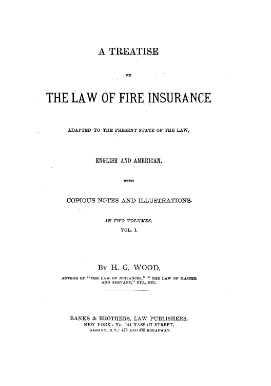 handle is hein.beal/tfirepr0001 and id is 1 raw text is: A TREATISE
ORN
THE LAW OF FIRE INSURANCE

ADAPTED TO THE PRESENT STATE OF THE LAW,
ENGLISH AND AMERICAN.
WITH
COPIOUS NOTES AND ILLUSTRATIONS.
IN TWO VOLUMES.
VOL. I.
By H. G. WOOD,
AUTHOR OF THE LAW OF NUISANCES,  THE LAW OF MASTER
AND SERVANT, ETC., ETC.
BANKS & BROTHERS, LAW PUBLISHERS.
NEW YORK: No. 144 NASSAU STREET,
ALBANY, N.Y.: 473 AND 475 BROADWAY.


