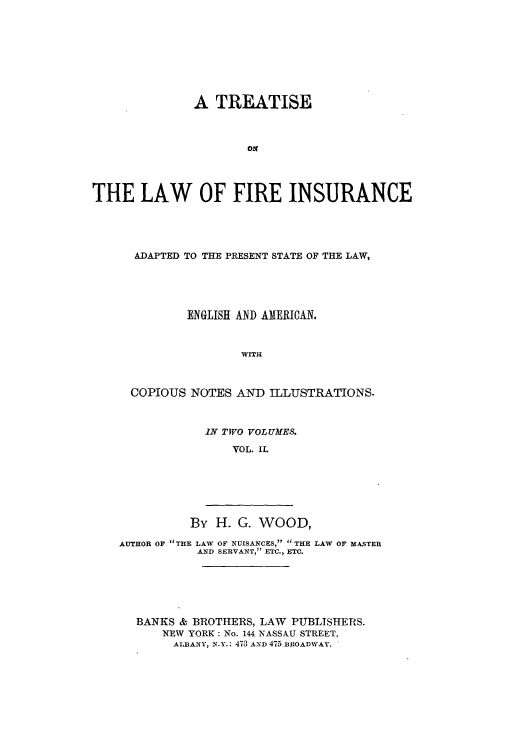 handle is hein.beal/tfirepr0002 and id is 1 raw text is: A TREATISE
THE LAW OF FIRE INSURANCE
ADAPTED TO THE PRESENT STATE OF THE LAW,
ENGLISH AND AMERICAN.
WITH
COPIOUS NOTES AND ILLUSTRATIONS.

IN TWO VOLUMES.
VOL. II.

By H. G. WOOD,
AUTHOR OF THE LAW OF NUISANCES, THE LAW OF MASTER
AND SERVANT, ETC., ETC.
BANKS & BROTHERS, LAW PUBLISHERS.
NEW YORK: No. 144 NASSAU STREET,
ALBANY, N.Y.: 473 AND 475 BROADWAY.



