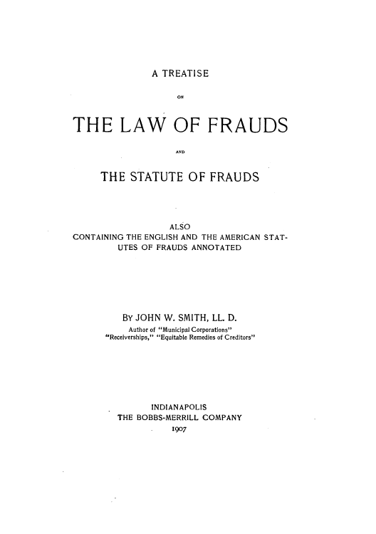 handle is hein.beal/tfrauds0001 and id is 1 raw text is: A TREATISE

ON
THE LAW OF FRAUDS
AND
THE STATUTE OF FRAUDS

ALSO
CONTAINING THE ENGLISH AND THE AMERICAN STAT-
UTES OF FRAUDS ANNOTATED
BY JOHN W. SMITH, LL. D.
Author of Municipal Corporations
Receiverships, Equitable Remedies of Creditors
INDIANAPOLIS
THE BOBBS-MERRILL COMPANY
1907


