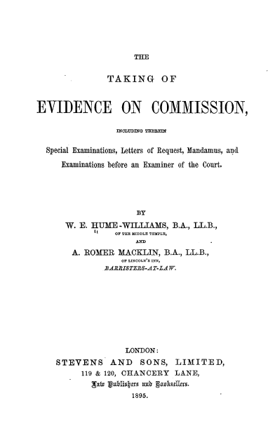handle is hein.beal/tgeccnit0001 and id is 1 raw text is: 






THE


               TAKING OF



EVIDENCE ON COMIISSION,

                 INCLUDINTG T113T1


  Special Examinations, Letters of Request, Mfandamus, and

     Examinations before an Examiner of the Court.





                     BY

      W. E. HUME  -WILLIAMS, B.A., LL.B.,
                 OF THE MIDDLE TEMPLE,
                     AND
        A. ROMER MACKLIN,  B.A., LL.B.,
                  OF LINCOLN'S INN,
              BARRISTERS-A T-LA W.










                   LONDON:
    STEVENS AND SONS, LIMITED,
          119 & 120, CHANCERY LANE,


                    1895.


