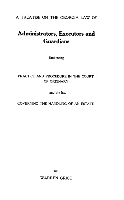 handle is hein.beal/tgeoexp0001 and id is 1 raw text is: A TREATISE ON THE GEORGIA LAW OF
Administrators, Executors and
Guardians
Embracing
PRACTICE AND PROCEDURE IN THE COURT
OF ORDINARY
and the law
GOVERNING THE HANDLING OF AN ESTATE
BY

WARREN IZRICE



