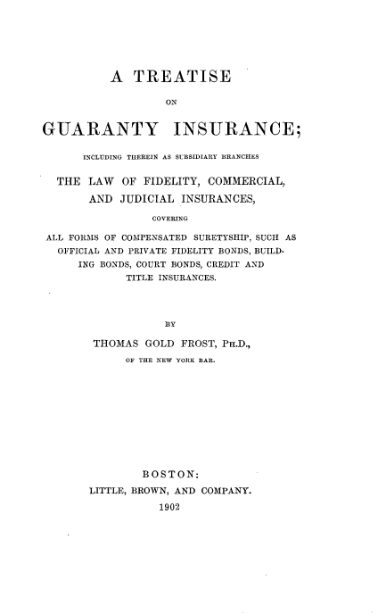 handle is hein.beal/tguaryins0001 and id is 1 raw text is: 







          A   TREATISE

                   ON


GUARANTY INSURANCE;

      INCLUDING THEREIN AS SUBSIDIARY BRANCHES


  THE  LAW  OF FIDELITY, COMMERCIAL,

       AND  JUDICIAL INSURANCES,

                 COVERING

 ALL FORMS OF COMPENSATED SURETYSHIP, SUCH AS
 OFFICIAL AND PRIVATE FIDELITY BONDS, BUILD-
     ING BONDS, COURT BONDS, CREDIT AND
             TITLE INSURANCES.




                   BY


THOMAS   GOLD FROST, Pn.D.,
      OF THE NEW YORK BAR.












        BOSTON:

LITTLE, BROWN, AND COMPANY.

           1902


