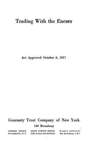 handle is hein.beal/tgwteyat0001 and id is 1 raw text is: 









    Trading With the Enemy

















        Act Approved  October 6, 1917
































Guaranty,  Trust  Company of New York


                140 Broadway


LONDON OFFICE
32 Lombard St., E. C.


FIFTH AVENUE OFFICE
Fifth Avenue and 43d Street


PARIS OFFICE
Rue dea Italiens, 1 & 3


