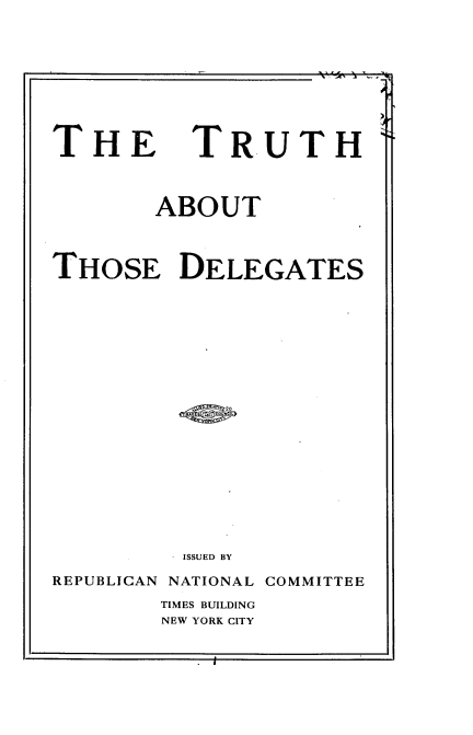 handle is hein.beal/thattsdgs0001 and id is 1 raw text is: 









THE


TRUTH


        ABOUT



THOSE DELEGATES



















          ISSUED BY

REPUBLICAN NATIONAL COMMITTEE


TIMES BUILDING
NEW YORK CITY


J


ft,  t 11 '- , -


1-1



