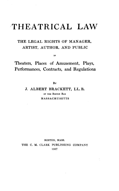 handle is hein.beal/theatw0001 and id is 1 raw text is: 






THEATRICAL LAW



  THE  LEGAL RIGHTS OF MANAGER,

    ARTIST, AUTHOR, AND PUBLIC

                 Is

 Theaters, Places of Amusement, Plays,

 Performances, Contracts, and Regulations


             By

 J. ALBERT BRACKETT, LL. B.
         OF THi BosTow BAR
         MASSACHUSETTS











         BOSTON, MASS.
THE C. M. CLARK PUBLISHING COMPANY
            1907


