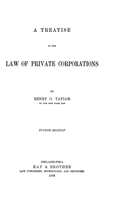 handle is hein.beal/theawpor0001 and id is 1 raw text is: A TREATISE
ON THE
LAW OF PRIVATE CORPORATIONS
BY

HENRY 0. TAYLOR
OF THE NEW YORK BAR
FO UR TH EDITION
PHILADELPHIA
KAY & BROTHER
LAW PUBLISHERS, BOOKSELLERS, AND IMPORTERS
1898



