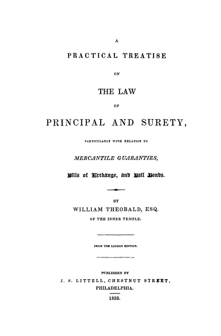 handle is hein.beal/theobald0001 and id is 1 raw text is: A
PRACTICAL TREATISE
ON
THE LAW
OF
PRINCIPAL AND SURETY,
PARTICULARLY WITH RELATION TO
MERCA1NTILE G U2RqNTIES,
3nl0, of Erjhrlnue, 4t0 3 Z 3sontis.
BY
WILLIAM THEOBALD, ESQ.
OF THE INNER TEMPLE.
FROM THR LONDON EDITION.
PUBLISHED BY
J. S. LITTELL, CHESTNUT STRE-ET,
PHILADELPHIA.
1833.


