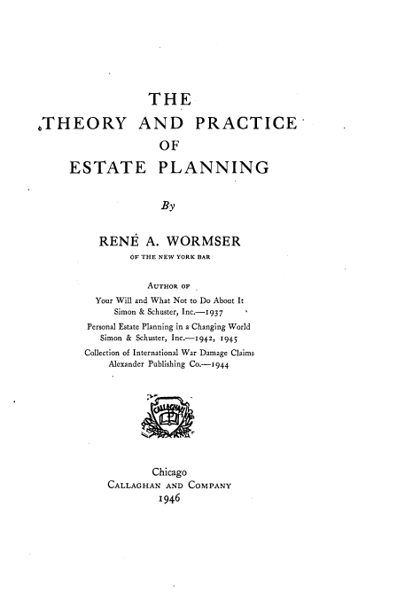 handle is hein.beal/theprtapl0001 and id is 1 raw text is: 








                   THE

,THEORY AND PRACTICE

                     OF

     ESTATE PLANNING


                     By


          RENE A. WORMSER
                OF THE NEW YORK BAR


                   AUTHOR OF
          Your Will and What Not to Do About It
             Simon & Schuster, Inc.-1937
        Personal Estate Planning in a Changing World
           Simon & Schuster, Inc.- 942, 1945
        Collection of International War Damage Claims
            Alexander Publishing Co.-1944









                   Chicago
            CALLAGHAN AND COMPANY
                     1946


