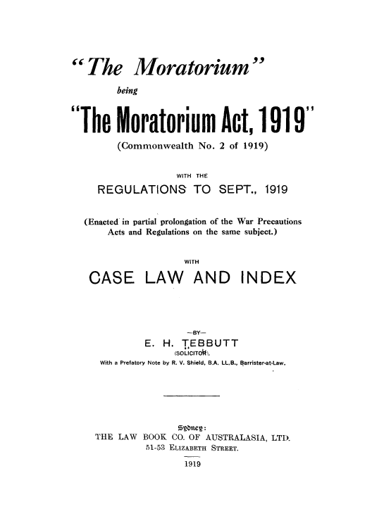 handle is hein.beal/thmorac0001 and id is 1 raw text is:  The Moratorium
being
The Moratorium Act, 1919
(Commonwealth No. 2 of 1919)
WITH THE

REGULATIONS TO SEPT.,

1919

(Enacted in partial prolongation of the War Precautions
Acts and Regulations on the same subject.)
WITH

CASE

LAW AND INDEX

-BY-
E. H. TEBBUTT
(SOLICITO'),
With a Prefatory Note by R. V. Shield, B.A. LL.B., Barrister-at-Law.
THE LAW BOOK CO. OF AUSTRALASIA, LTD.
51-53 ELIZABETH STREET.
1919


