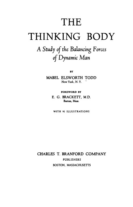 handle is hein.beal/thnbdyasy0001 and id is 1 raw text is: 





             THE



THINKING BODY


   A  Study of the Balancing Forces

          of Dynamic Man


                BY

       MABEL ELSWORTH TODD
             New York, N. Y. '


             FOREWORD BY
         E. G. BRACKETT, M.D.
              Boston, Mass.


          WITH 91 ILLUSTRATIONS











    CHARLES T. BRANFORD COMPANY
              PUBLISHERS
          BOSTON, MASSACHUSETTS


