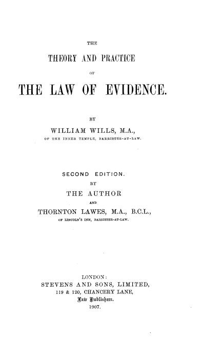 handle is hein.beal/thprlwev0001 and id is 1 raw text is: 






THE


       THEORY   AND  PRACTICE

                  OF



THE LAW OF EVIDENCE.




                  BY


   WILLIAM   WILLS, M.A.,
   OF THE INNER TEMPLE, BARRISTER-AT-LAW.






      SECOND  EDITION.
             BY

       THE  AUTHOR
             AND

THORNTON   LAWES, M.A., B.C.L.,
     OF LINCOLN'S INN, BARRISTER-AT-LAW.










           LONDON:
 STEVENS  AND SONS, LIMITED,
     119 & 120, CHANCERY LANE,


             1907.


