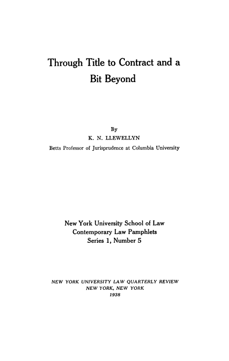 handle is hein.beal/thtitlcob0001 and id is 1 raw text is: Through Title to Contract and a
Bit Beyond
By
K. N. LLEWELLYN
Betts Professor of Jurisprudence at Columbia University
New York University School of Law
Contemporary Law Pamphlets
Series 1, Number 5
NEW YORK UNIVERSITY LAW QUARTERLY REVIEW
NEW YORK, NEW YORK
1938


