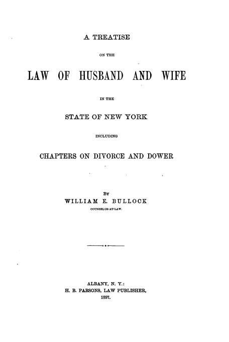 handle is hein.beal/thusbwi0001 and id is 1 raw text is: A TREATISE

ON THE
LAW   OF   HUSBAND    AND   WIFE
IN THE
STATE OF NEW YORK
INCLUDING
CHAPTERS ON DIVORCE AND DOWER
BY
WILLIAM E. BULLOCK
COUNSELOR-AT-LAW.

ALBANY, N. Y.:
H. B. PARSONS, LAW PUBLISHER,



