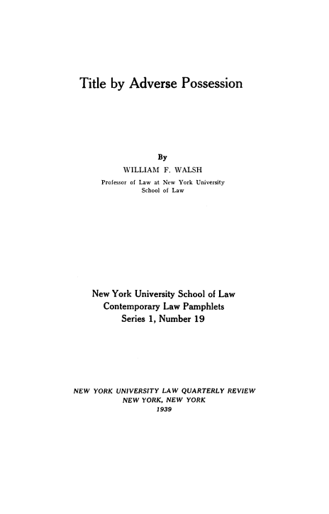 handle is hein.beal/tiadpos0001 and id is 1 raw text is: Title by Adverse Possession

By
WILLIAM F. WALSH
Professor of Law at New York University
School of Law
New York University School of Law
Contemporary Law Pamphlets
Series 1, Number 19
NEW YORK UNIVERSITY LAW QUARTERLY REVIEW
NEW YORK, NEW YORK
1939



