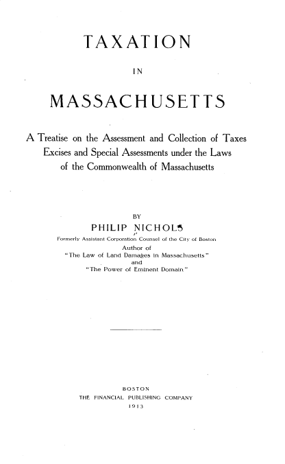 handle is hein.beal/timat0001 and id is 1 raw text is: TAXATION
IN
MASSACHUSETTS

A Treatise on the Assessment and Collection of Taxes
Excises and Special Assessments under the Laws
of the Commonwealth of Massachusetts
BY
PHILIP      NICHOL5
Formerly Assistant Corporation Counsel of the City of Boston
Author of
The Law of Land Damages in Massachusetts
and
The Power of Eminent Domain

BOSTON
THE FINANCIAL PUBLISHING COMPANY
1913


