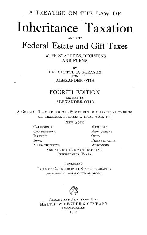 handle is hein.beal/tinherax0001 and id is 1 raw text is: 

     A TREATISE ON THE LAW OF



Inheritance Taxation

                     AND THE

  Federal Estate and Gift Taxes

           WITH STATUTES, DECISIONS
                  AND FORMS

                       BY
             LAFAYETTE B. GLEASON
                      AND
                ALEXANDER OTIS


             FOURTH EDITION
                    REVISED BY
                ALEXANDER OTIS

A GENERAL TREATISE FOR ALL STATES BUT SO ARRANGED AS TO BE TO
        ALL PRACTICAL PURPOSES A LOCAL WORK FOR
                    NEW YORK
       CALIFORNIA             MICHIGAN
       CONNECTICUT            NEW JERSEY
       ILLINOIS               OHIO
       IOWA                   PENNSYLVANIA
       ]MASSACHUSETTS         WISCONssIN
            AND ALL OTHER STATES IMPOSING
                INHERITANCE TAXES

                    INCLUDING
        TABLE OF CASES FOR EACH STATE, SEPARATELY
            ARRANGED IN ALPHABETICAL ORDER



                     Q


             ALBANY AND NEW YORK CITY
         MATTHEW BENDER & COMPANY
                  INCORPORATED
                     1925


