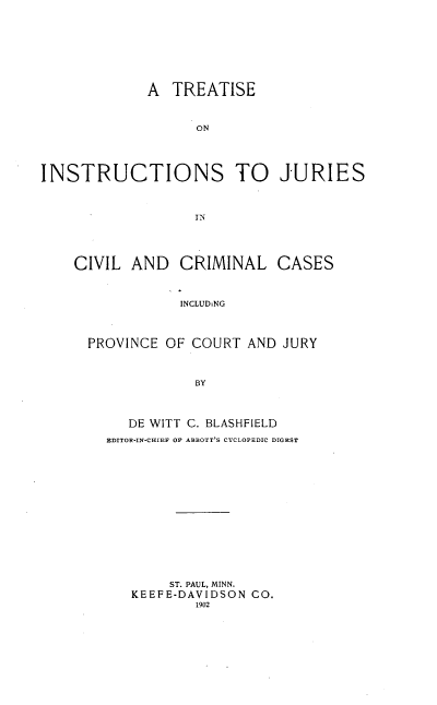 handle is hein.beal/tinsjurcvma0001 and id is 1 raw text is: 









             A TREATISE



                   ON





INSTRUCTIONS TO JURIES



                   IN





    CIVIL AND CRIMINAL CASES



                 INCLUDiNG




      PROVINCE OF COURT AND JURY



                   BY




           DE WITT C. BLASHFIELD
        EDITOR-IN-CIHIEF OF ABBOTT'S CYCLOPEDIC DIGEST
















                ST. PAUL, MINN.
           KEEFE-DAVIDSON CO.
                   1902



