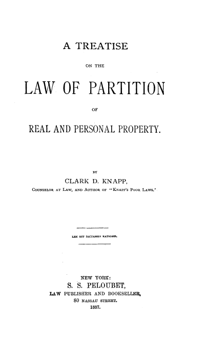 handle is hein.beal/tiseonal0001 and id is 1 raw text is: A TREATISE
ON THE
LAW OF PARTITION
OF
REAL AND PERSONAL PROPERTY.
BY
CLARK D. KNAPP,
COUNSELOR AT LAW, AND AUTHOR OF KNAPP'S Poor LAwS.'

LEX EST DICTAMEN RATIONtS.
NEW YORK:
S. S. PELOUBET,
LAW PUBLISHER AND BOOKSELLER,
80 NASSAU STREET.
1887.


