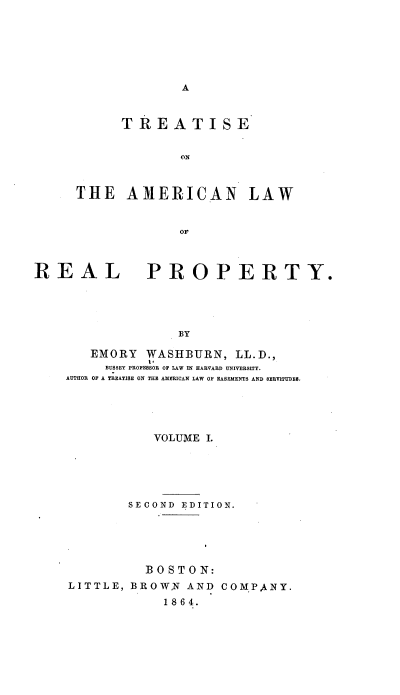 handle is hein.beal/tiseote0001 and id is 1 raw text is: 







A


      TREATISE


             ON



THE   AMERICAN LAW


REAL


PROPERTY.


BY


   EMORY  WASHBURN,   LL.D.,
     BUSSEY PROFESSOR OF LAW IN HARVARD UNIVERSITY.
AUTHOR OF A TREATISE ON THE AMERICAN LAW OF EASEMENTS AND SERVITUDES.





           VOLUME I.






        SECOND EDITION.





          BOSTON:
LITTLE, BROWN  AND  COMPANY.
             1864.


