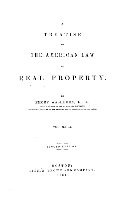 handle is hein.beal/tiseote0002 and id is 1 raw text is: 






A


      TREATISE


             ON



THE.AMERICAN LAW


             OF


REAL


PROPERTY.


BY


   EMORY  WASHBURN,   LL.D.,
     HUSSEY PROIESBOR OF LAW IN HARVARD UNIVERSITY.
AUTHOR OF A TREATISE ON THE AMERICAN LAW OF EASEMENTS AND SERVITUDES.





           VOLUME II.





        SECOND EDITION.





          BOSTON:
 LITTLE, BROWN  AND COMPANY.
             1864.


