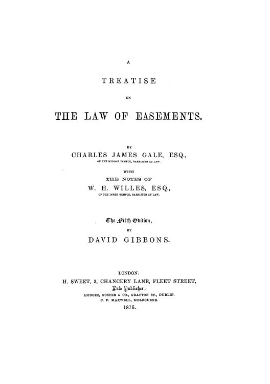handle is hein.beal/tisethem0001 and id is 1 raw text is: A

TREATISE
ON
THE LAW OF EASEMENTS.
BY
CHARLES JAMES GALE, ESQ.,
OF THE IDDLE TEMPLE, BARRISTER AT LAW.
WITH
TlE NOTES OF
W. H. WILLES, ESQ.,
OF THE INNER TEMPLE, BARRISTER AT LAW.
. Ee fiftb obition,
BY
DAVID GIBBONS.

LONDON:
H. SWEET, 3, CHANCERY LANE, FLEET STREET,
Fab  hulis r;
HODGES, FOSTER & CO., GRAFTON ST., DUBLIN.
C. F. MAXWELL, MELBOURNE.
1876.


