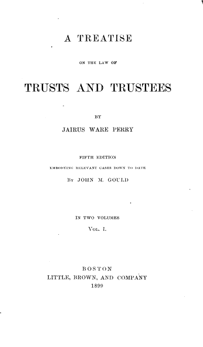 handle is hein.beal/tisewur0001 and id is 1 raw text is: 





         A   TREATISE



             ON THE LAW OF




TRUSTS AND TRUSTEES




                 BY

         JAIRUS WARE PERRY


        FIFTH EDITION

 EMBO)YING RELEVAN'T CASES DOWN' To DATE

     BY JOHN 1. GOULD






       IN TWO VOLUMES

          Vol. 1.






        BOSTON
LITTLE, BROWN, AND COMPANY
           1899


