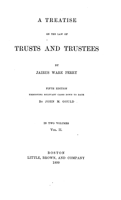 handle is hein.beal/tisewur0002 and id is 1 raw text is: 




          A  TREATISE


             ON THE LAW OF



TRUSTS AND TRUSTEES



                 BY

         JAIRUS WARE PERRY


        FIFTH EDITION
 EMBODYING RELEVANT CASES DOWN TO DATE

     By JOHN M. GOULD





       IN TWO 'VOLUMES

          VOL. II.





          BOSTON
LITTLE, BROWN, AND COMPANY
           1899


