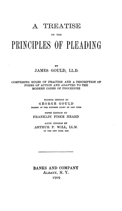 handle is hein.beal/tisonspe0001 and id is 1 raw text is: A TREATISE
ON THE
PRINCIPLES OF PLEADING
BY
JAMES GOULD, LL.D.
COMPRISING RULES OF PRACTISE AND A DESCRIPTION OF
FORMS OF ACTION AND ADAPTED TO THE
MODERN CODES OF PROCEDURE
FOURTH EDITION BY
GEORGE GOULD
3OSTICE OF T E SUPREME COURT OF NEW YORK
FIFTH EDITION BY
FRANKLIN FISKE HEARD
SIXTH EDITION BY
ARTHUR P. WILL, LL.M.
OF THE NEW YORK BAR
BANKS AND COMPANY
ALBANY, N. Y.
19o9


