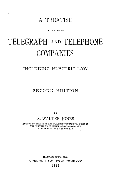 handle is hein.beal/tiswegrie0001 and id is 1 raw text is: A TREATISE
ON THE LAW OF
TELEGRAPH AND TELEPHONE
COMPANIES
INCLUDING ELECTRIC LAW
SECOND EDITION
BY
S. WALTER JONES
AUTHOR OF INSOLVENT AND FAILING CORPORATIONS, DEAN OF
THE UNIVERSITY OF MEMPHIS LAW SCHOOL, AND
A MEMBER OF THE MEMPHIS BAR

KANSAS CITY, MO.
VERNON LAW BOOK COMPANY
1916


