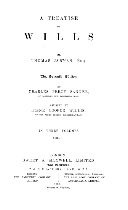 handle is hein.beal/tiswills0001 and id is 1 raw text is: A TREATISE
ON

I

L

L

THOMAS

BY
JAflTMAN,

the feventb ]Ebition
BY
CHARLES PERCY SANGER,
OF LINCOLN'S INN, BARRISTER-AT-LAW,
ASSISTED BY
IRENE COOPER WILLIS,
OF THE INNER TEMPLE, BARRISTER-AT-LAW.
IN THREE. VOLUMES
VOL. I.
LONDON:

SWEET & MAXWELL,
law IPubli6bers,

LIMITED

2 & 3 CHANCERY LANE, W.C.2.

TORONTO:
THE CARSWELL COMPANY,
LIMITED.

SYDNEY, MELBOURNE, BRISBANE:
THE LAW BOOK COMPANY OF
AUSTRALASIA, LIMITED.

1930.
(Printed in England).

S

EsQ.


