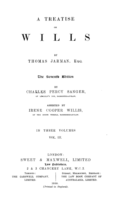 handle is hein.beal/tiswills0003 and id is 1 raw text is: A TREATISE
ON

I

L

L

BY

THOMAS

JARMAN,

Ube Seventh Ebition
BY
CHARLES PERCY SANGER,
OF  LTCOLN'S INN, BARRISTER-AT-LAW,
ASSISTED BY
IRENE COOPER WILLIS,
OF THE INNER TEMPLE, BARRISTER-AT-LAW.
IN THREE VOLUMES
VOL. III.

LONDON:
SWEET & MAXWELL, LIMITED
law Pubisbers,
2 & 3 CHANCERY LANE, W.C.2.
TORONTO:                SYDNEY, MELBOURNE, BRISBANE:
THE CARSWELL COMPANY,           THE LAW BOOK COMPANY OF
LIMITED.                   AUSTRALASIA, LIMITED.
1930.
(Printed in England).

W

S

Eso.


