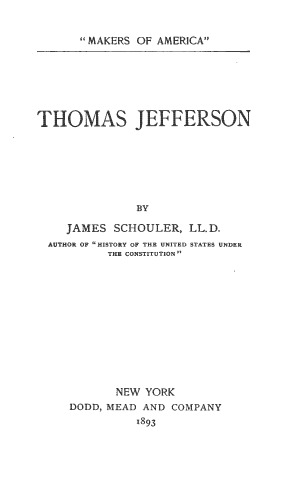 handle is hein.beal/tjeff0001 and id is 1 raw text is: 


MAKERS OF AMERICA


THOMAS JEFFERSON







              BY

    JAMES SCHOULER, LL.D.
  AUTHOR OF HISTORY OF THE UNITED STATES UNDER
          THE CONSTITUTION













          NEW YORK
     DODD, MEAD AND COMPANY
              1893



