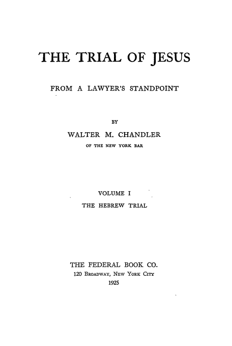 handle is hein.beal/tjn0001 and id is 1 raw text is: THE TRIAL OF JESUS
FROM A LAWYER'S STANDPOINT
BY
WALTER M. CHANDLER

OF THE NEW YORK BAR
VOLUME I
THE HEBREW TRIAL
THE FEDERAL BOOK CO.
120 BROADWAY, NEW YORE: CrrY
1925


