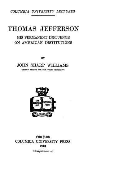 handle is hein.beal/tjpinfam0001 and id is 1 raw text is: 

COLUMBIA UNIVERSITY LECTURES




THOMAS JEFFERSON

    HIS PERMANENT INFLUENCE
    ON AMERICAN INSTITUTIONS



               BY

    JOHN SHARP WILLIAMS
      UNITED STATES SENATOR FROM MISSISSIPPI


           JDca nrk
COLUMBIA UNIVERSITY PRESS
           1913
        All rights reserved


