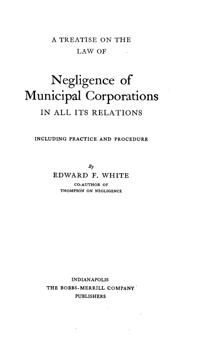 handle is hein.beal/tkanceco0001 and id is 1 raw text is: A TREATISE ON THE

LAW OF
Negligence of
Municipal Corporations
IN ALL ITS RELATIONS
INCLUDING PRACTICE AND PROCEDURE
By
EDWARD F. WHITE
CO-AUTHOR OF
THOMPSON ON NEGLIGENCE
INDIANAPOLIS
THE BOBBS-MERRILL COMPANY
PUBLISHERS


