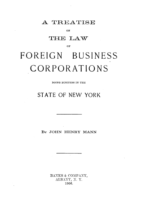 handle is hein.beal/tkforbu0001 and id is 1 raw text is: A TREATISE

ON
OF.

FOREIGN

BUSINESS

CORPORATIONS
DOING BUSINESS IN THE
STATE OF NEW YORK
By JOHN HENRY MANN
BANKS & COMPANY,
ALBANY, N. Y.
1906.


