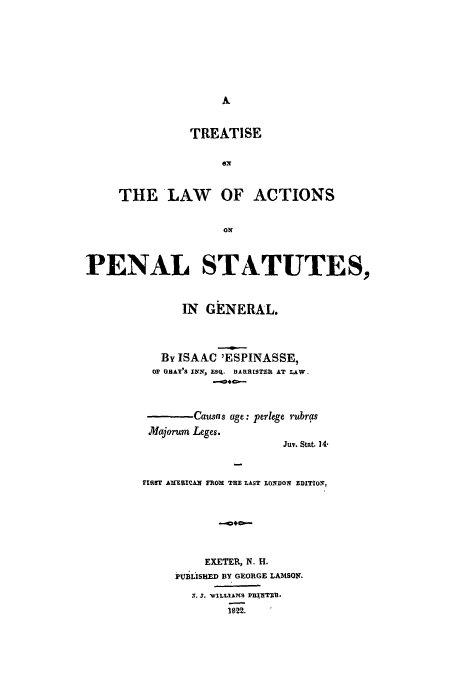 handle is hein.beal/tlactpen0001 and id is 1 raw text is: A

TREATISE
THE LAW OF ACTIONS
ON~
PENAL STATUTES,
IN GENERAL.
By ISAAC 'ESPINASSE,
OP GRAY'S INN, ESQ. DARRISTER AT LAW.
Causas age: perlege rubras
Alajorum Leges.
Juv. Stat. 14*
FIRIST AMREICAN FROM TRE LAST LONDON EDITIOV,
EXETER, N. H.
PUBLISHED BY GEORGE LAMSON.
X. J. WILLIAMS PUI TER.
1822.


